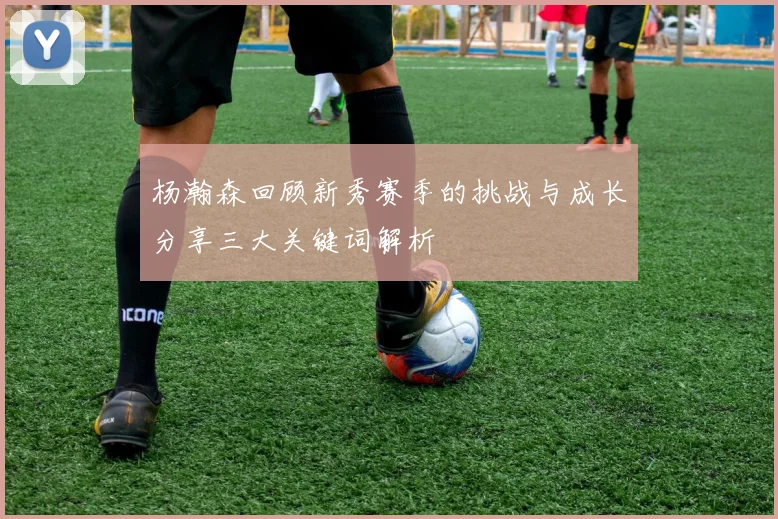 杨瀚森回顾新秀赛季的挑战与成长分享三大关键词解析