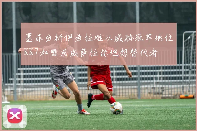 墨菲分析伊劳拉难以威胁冠军地位KK7加盟或成萨拉赫理想替代者