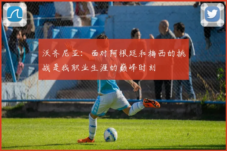 沃齐尼亚：面对阿根廷和梅西的挑战是我职业生涯的巅峰时刻