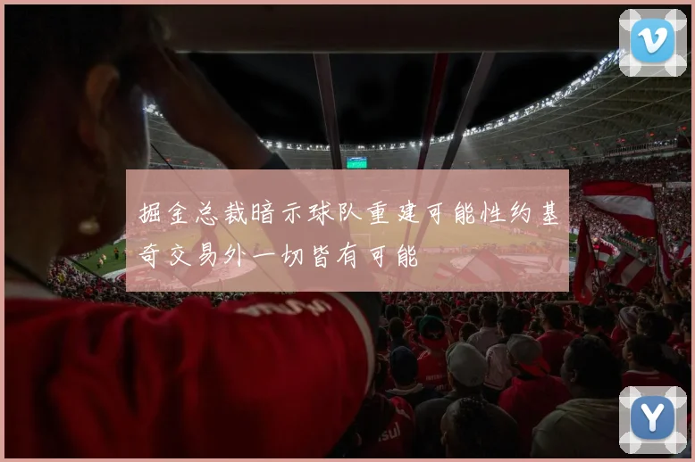 掘金总裁暗示球队重建可能性约基奇交易外一切皆有可能