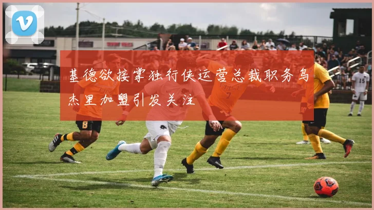 基德欲接掌独行侠运营总裁职务乌杰里加盟引发关注
