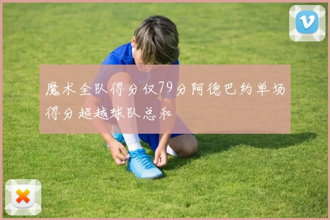 魔术全队得分仅79分阿德巴约单场得分超越球队总和