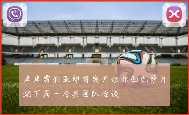 库库雷利亚即将离开切尔西巴萨计划下周一与其团队洽谈