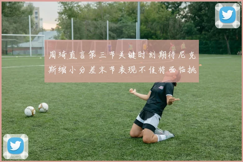 周琦直言第三节关键时刻期待尼克斯缩小分差末节表现不佳将面临挑战