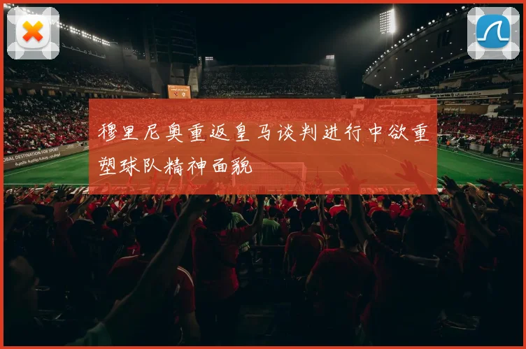 穆里尼奥重返皇马谈判进行中欲重塑球队精神面貌