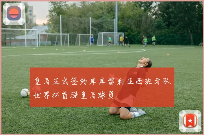 皇马正式签约库库雷利亚西班牙队世界杯首现皇马球员