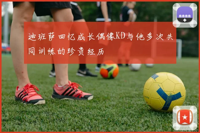 迪班萨回忆成长偶像KD与他多次共同训练的珍贵经历