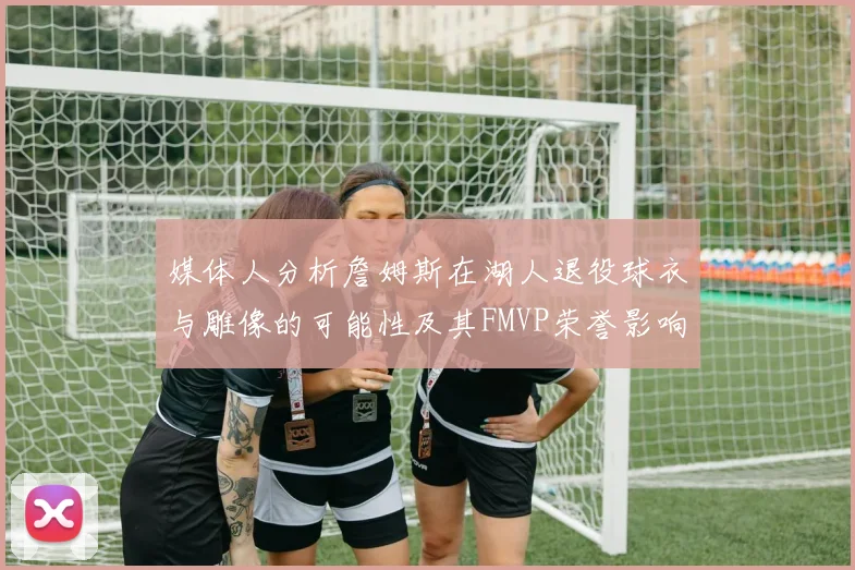 媒体人分析詹姆斯在湖人退役球衣与雕像的可能性及其FMVP荣誉影响