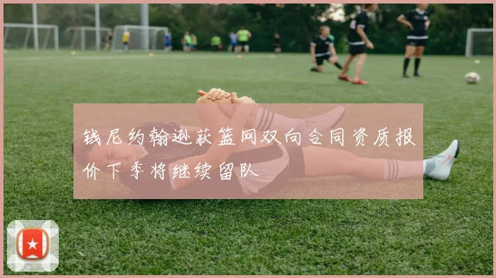 钱尼约翰逊获篮网双向合同资质报价下季将继续留队