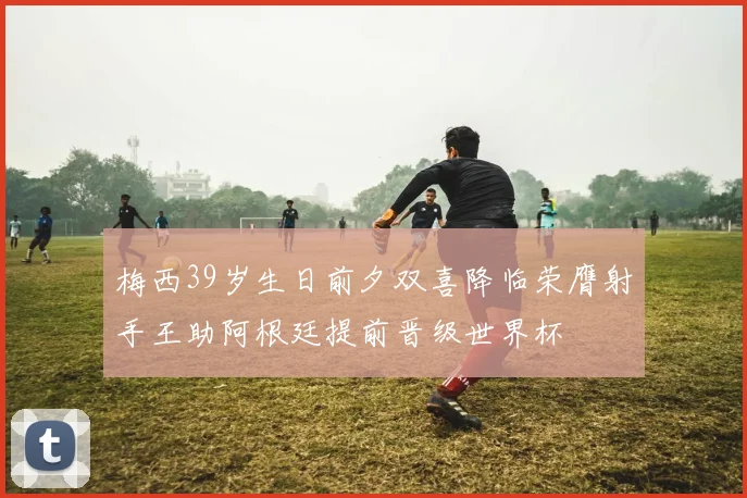 梅西39岁生日前夕双喜降临荣膺射手王助阿根廷提前晋级世界杯
