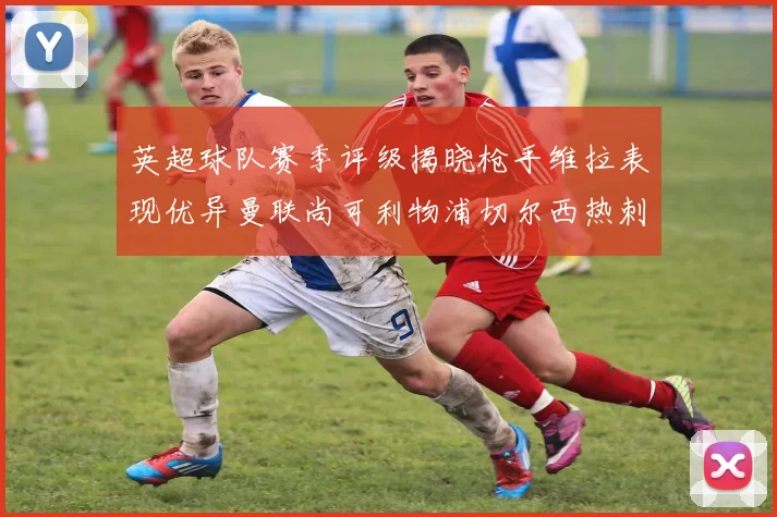 英超球队赛季评级揭晓枪手维拉表现优异曼联尚可利物浦切尔西热刺需努力
