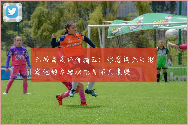 巴蒂高度评价梅西：形容词无法形容他的卓越状态与不凡表现