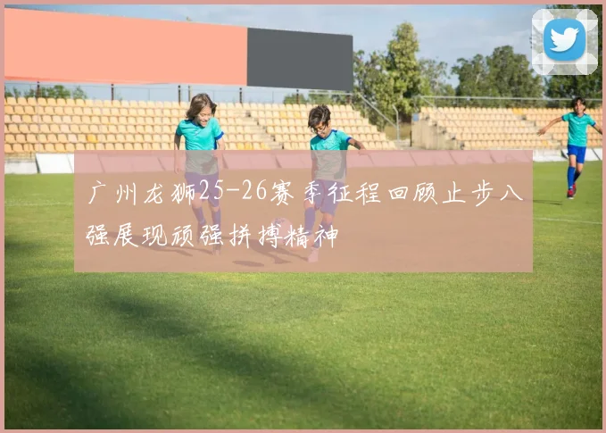 广州龙狮25-26赛季征程回顾止步八强展现顽强拼搏精神