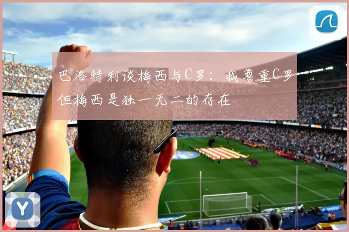 巴洛特利谈梅西与C罗：我尊重C罗但梅西是独一无二的存在