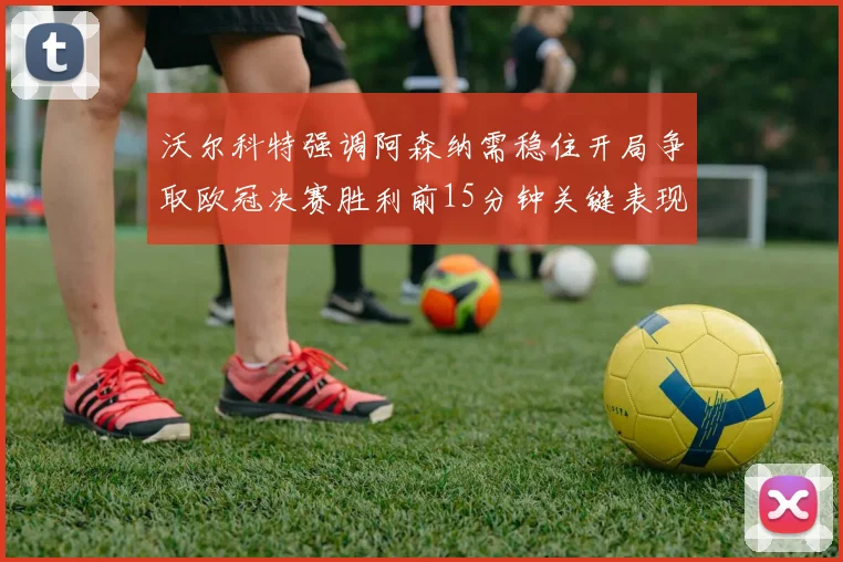 沃尔科特强调阿森纳需稳住开局争取欧冠决赛胜利前15分钟关键表现