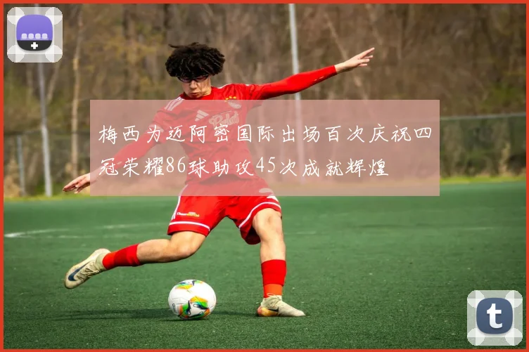 梅西为迈阿密国际出场百次庆祝四冠荣耀86球助攻45次成就辉煌