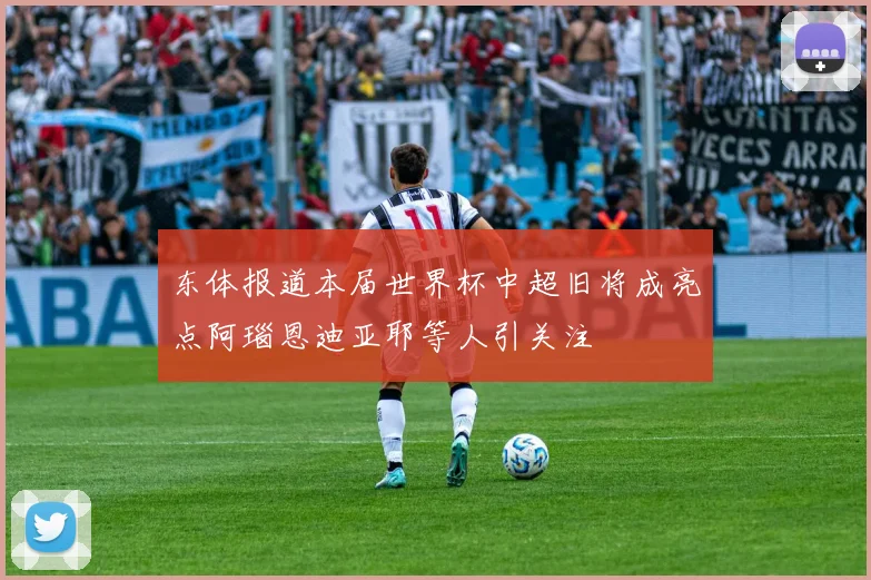 东体报道本届世界杯中超旧将成亮点阿瑙恩迪亚耶等人引关注